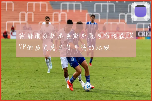 徐静雨分析尼克斯夺冠与布伦森FMVP的历史意义与韦德的比较