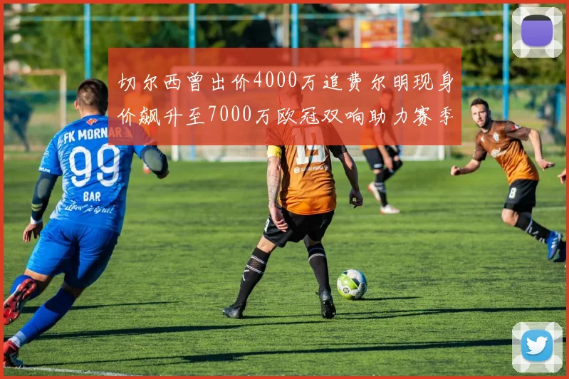 切尔西曾出价4000万追费尔明现身价飙升至7000万欧冠双响助力赛季双10