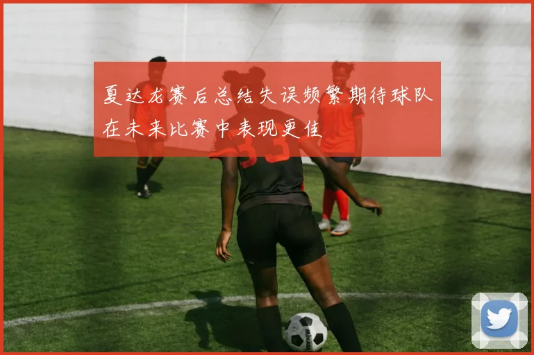 夏达龙赛后总结失误频繁期待球队在未来比赛中表现更佳