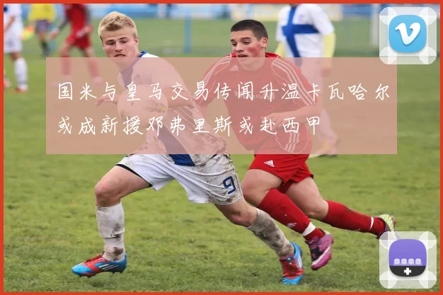 国米与皇马交易传闻升温卡瓦哈尔或成新援邓弗里斯或赴西甲