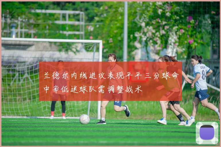 兰德尔内线进攻表现平平三分球命中率低迷球队需调整战术