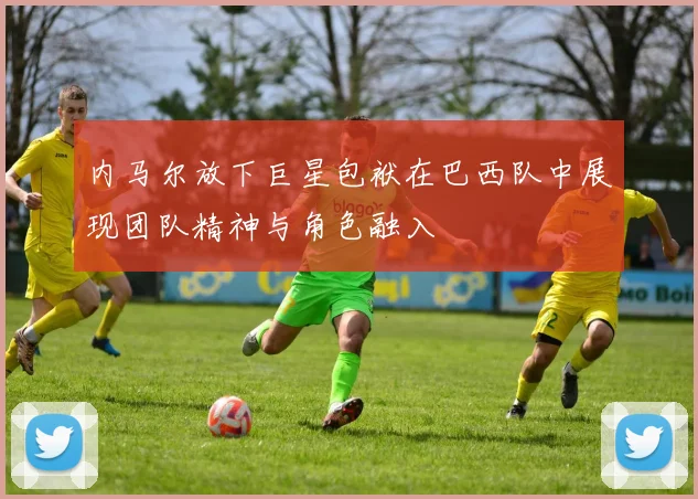 内马尔放下巨星包袱在巴西队中展现团队精神与角色融入