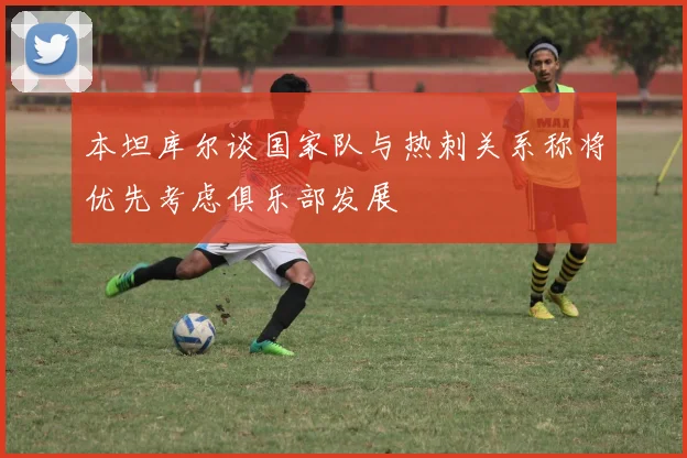 本坦库尔谈国家队与热刺关系称将优先考虑俱乐部发展