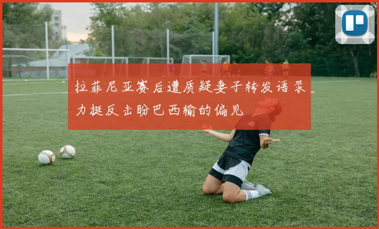 拉菲尼亚赛后遭质疑妻子转发语录力挺反击盼巴西输的偏见