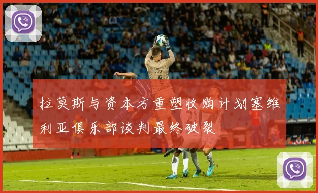 拉莫斯与资本方重塑收购计划塞维利亚俱乐部谈判最终破裂